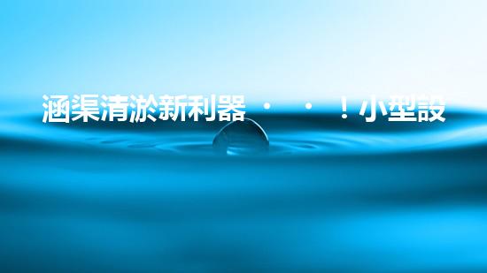 涵渠清淤新利器！小型設(shè)備助力暢通水道，解決城市排水難題？